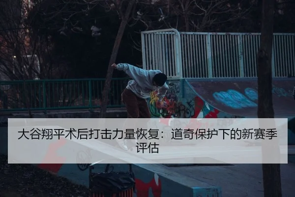 大谷翔平术后打击力量恢复：道奇保护下的新赛季评估